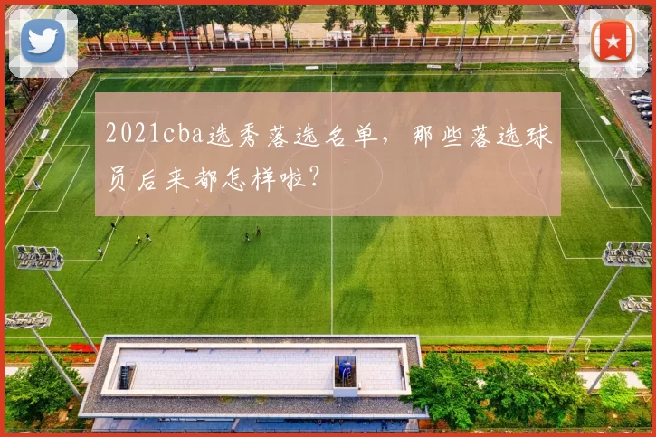 2021cba选秀落选名单，那些落选球员后来都怎样啦？