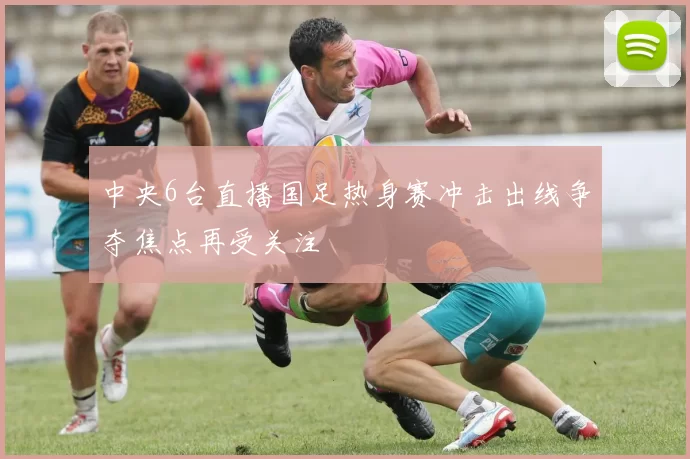 中央6台直播国足热身赛冲击出线争夺焦点再受关注