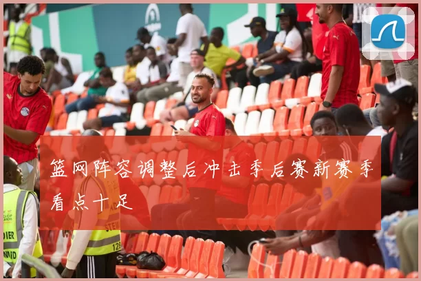 篮网阵容调整后冲击季后赛新赛季看点十足