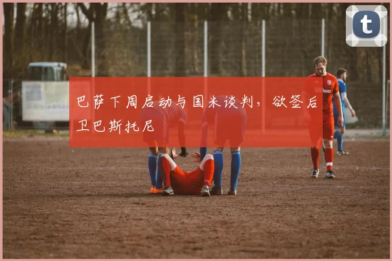 巴萨下周启动与国米谈判,欲签后卫巴斯托尼