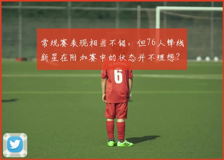 常规赛表现相当不错，但76人锋线新星在附加赛中的状态并不理想？