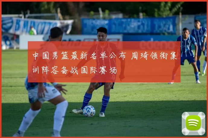 中国男篮最新名单公布 周琦领衔集训阵容备战国际赛场