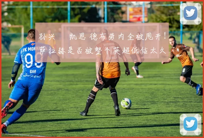 孙兴慜 凯恩 德布劳内全被甩开!萨拉赫是否被整个英超低估太久