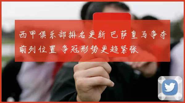 西甲俱乐部排名更新 巴萨皇马争夺前列位置 争冠形势更趋紧张