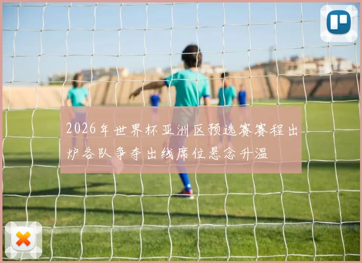 2026年世界杯亚洲区预选赛赛程出炉各队争夺出线席位悬念升温