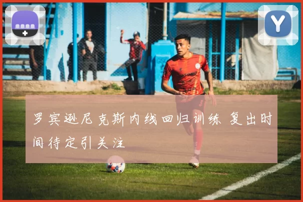 罗宾逊尼克斯内线回归训练 复出时间待定引关注