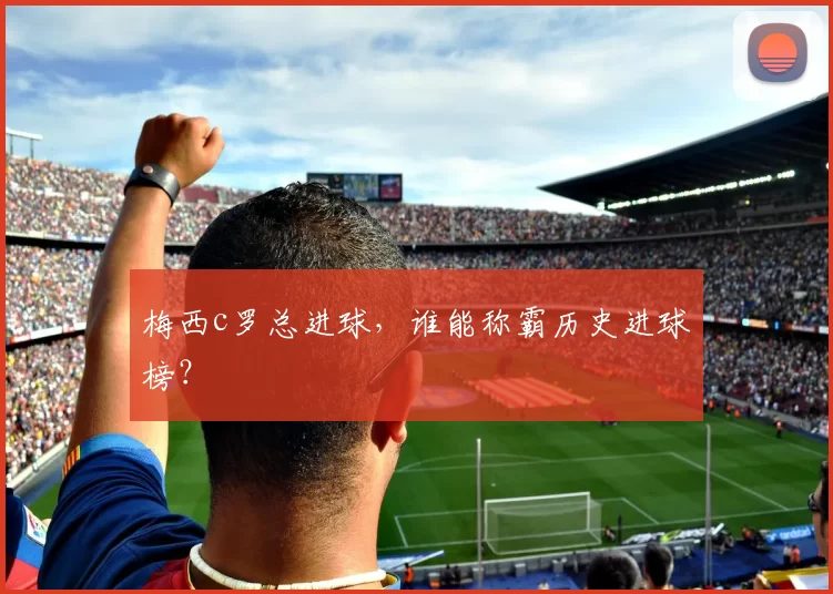 梅西c罗总进球,谁能称霸历史进球榜?