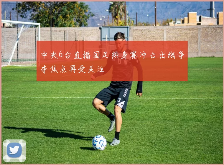 中央6台直播国足热身赛冲击出线争夺焦点再受关注