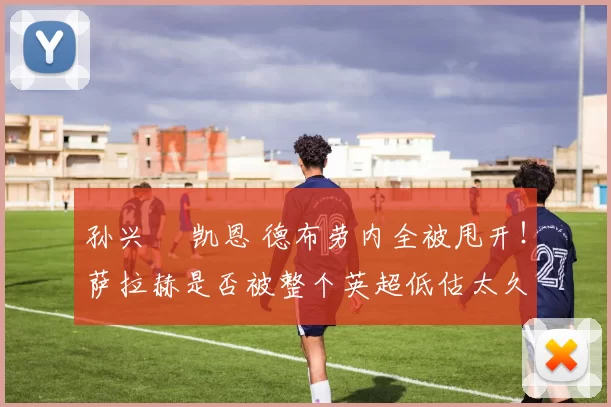 孙兴慜 凯恩 德布劳内全被甩开！萨拉赫是否被整个英超低估太久