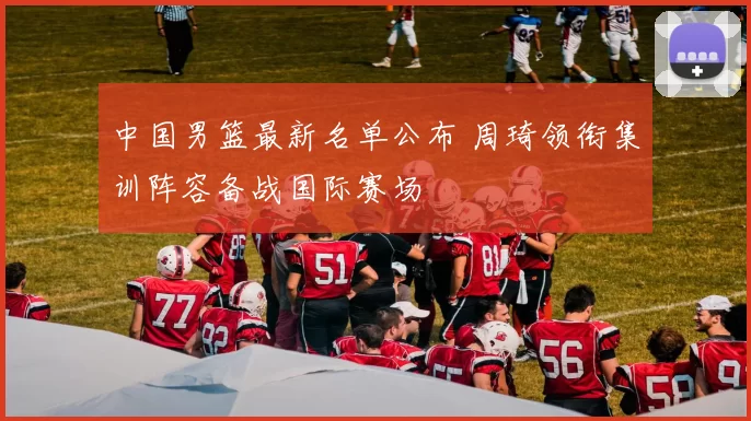 中国男篮最新名单公布 周琦领衔集训阵容备战国际赛场