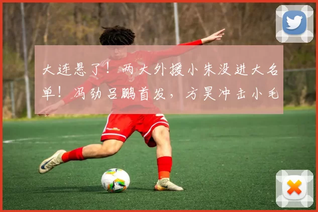 大连悬了!两大外援小朱没进大名单!冯劲吕鹏首发,方昊冲击小毛