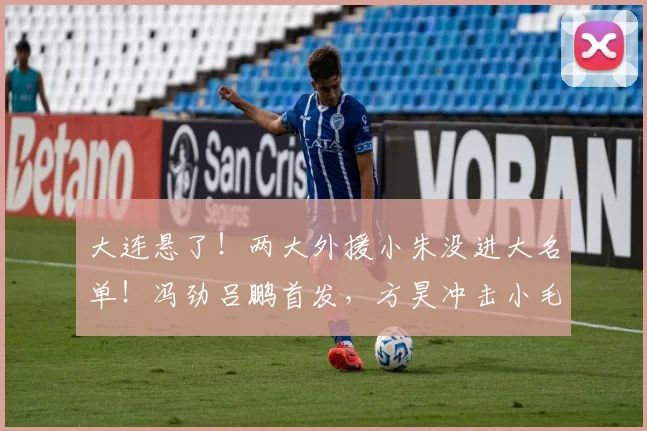 大连悬了!两大外援小朱没进大名单!冯劲吕鹏首发,方昊冲击小毛