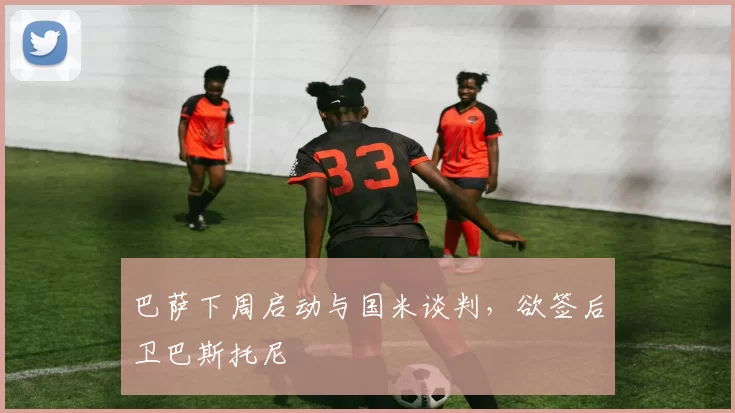 巴萨下周启动与国米谈判，欲签后卫巴斯托尼