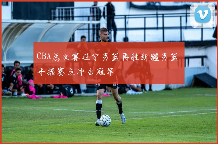 CBA总决赛辽宁男篮再胜新疆男篮 手握赛点冲击冠军