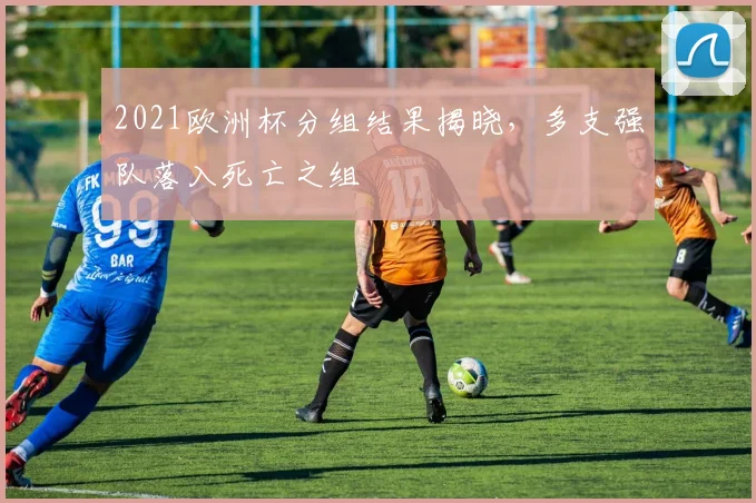 2021欧洲杯分组结果揭晓,多支强队落入死亡之组
