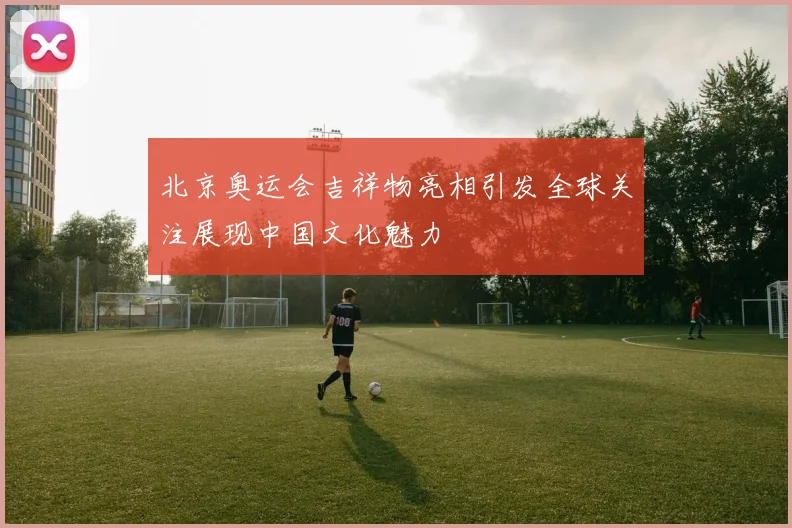 北京奥运会吉祥物亮相引发全球关注展现中国文化魅力
