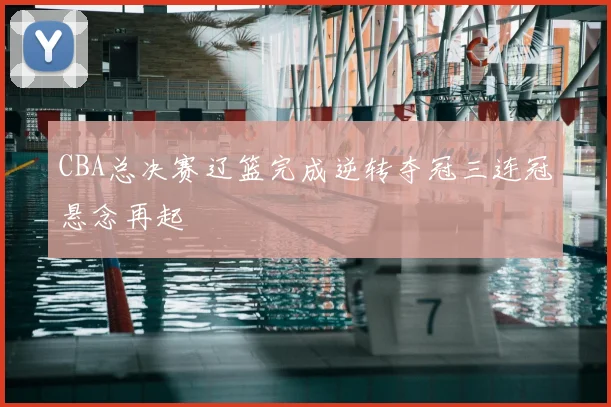 CBA总决赛辽篮完成逆转夺冠三连冠悬念再起
