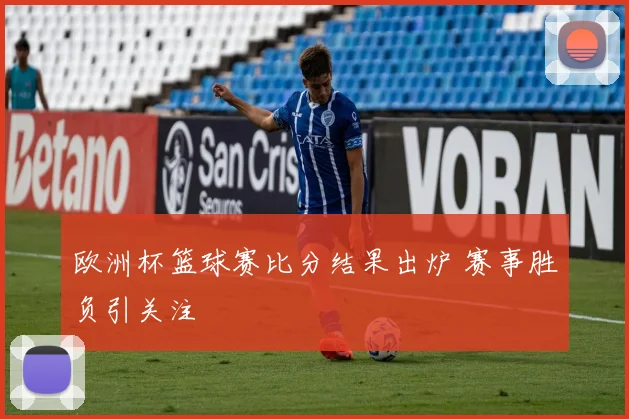 欧洲杯篮球赛比分结果出炉 赛事胜负引关注