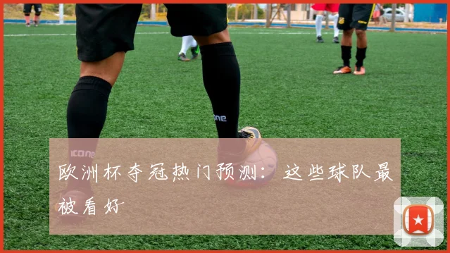 欧洲杯夺冠热门预测:这些球队最被看好