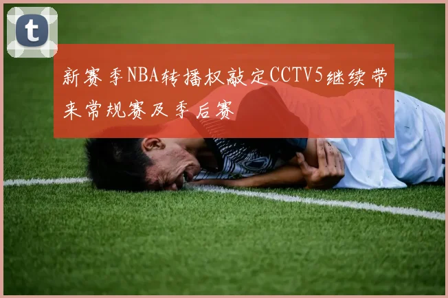 新赛季NBA转播权敲定CCTV5继续带来常规赛及季后赛