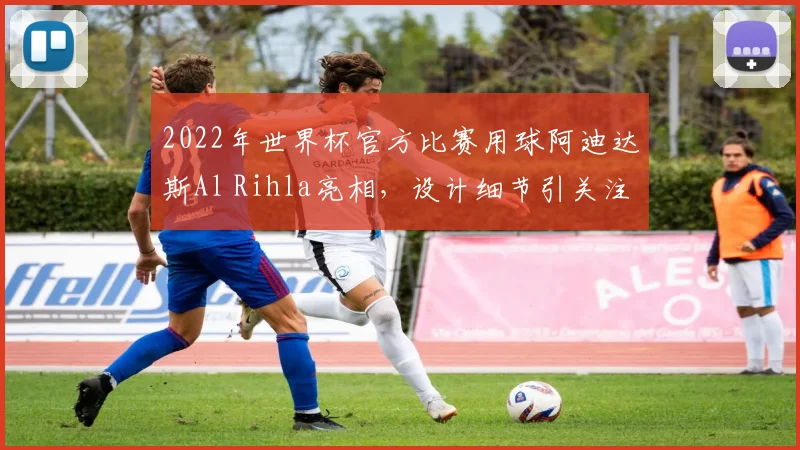 2022年世界杯官方比赛用球阿迪达斯Al Rihla亮相,设计细节引关注