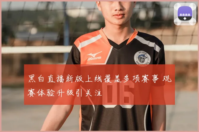 黑白直播新版上线覆盖多项赛事 观赛体验升级引关注