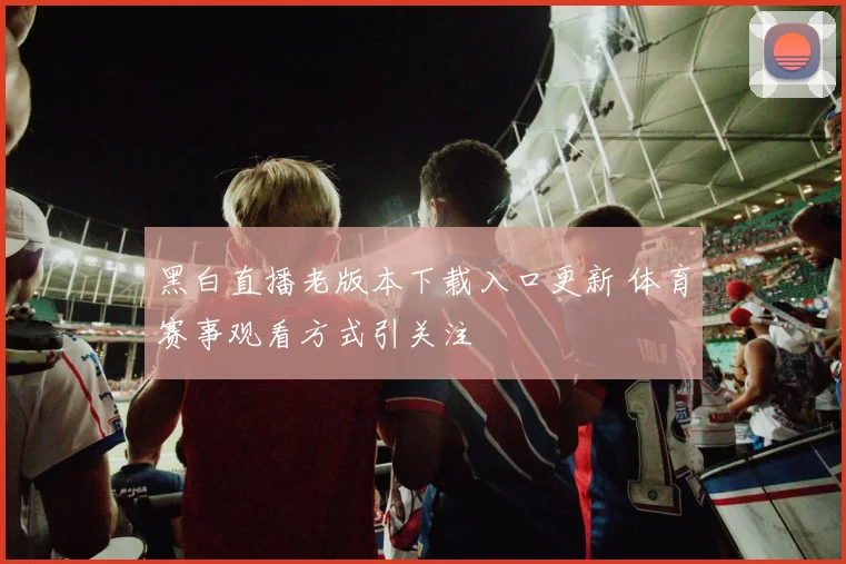 黑白直播老版本下载入口更新 体育赛事观看方式引关注