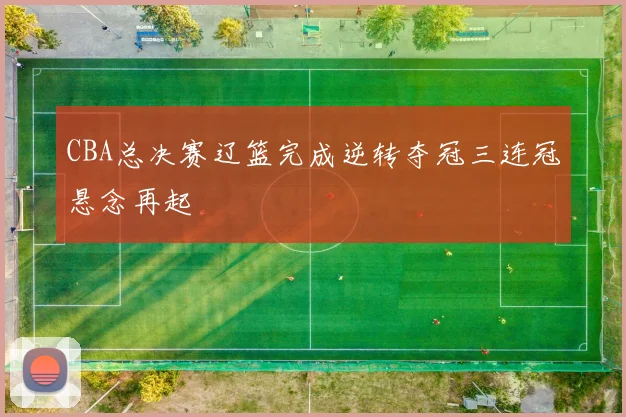 CBA总决赛辽篮完成逆转夺冠三连冠悬念再起